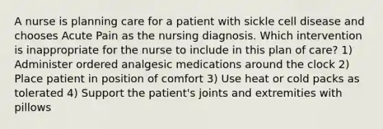 A nurse is planning care for a patient with sickle cell disease and chooses Acute Pain as the nursing diagnosis. Which intervention is inappropriate for the nurse to include in this plan of care? 1) Administer ordered analgesic medications around the clock 2) Place patient in position of comfort 3) Use heat or cold packs as tolerated 4) Support the patient's joints and extremities with pillows