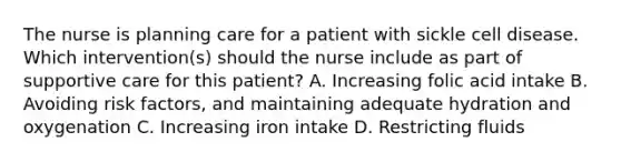 The nurse is planning care for a patient with sickle cell disease. Which intervention(s) should the nurse include as part of supportive care for this patient? A. Increasing folic acid intake B. Avoiding risk factors, and maintaining adequate hydration and oxygenation C. Increasing iron intake D. Restricting fluids