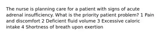 The nurse is planning care for a patient with signs of acute adrenal insufficiency. What is the priority patient problem? 1 Pain and discomfort 2 Deficient fluid volume 3 Excessive caloric intake 4 Shortness of breath upon exertion