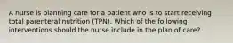 A nurse is planning care for a patient who is to start receiving total parenteral nutrition (TPN). Which of the following interventions should the nurse include in the plan of care?