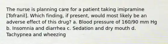 The nurse is planning care for a patient taking imipramine [Tofranil]. Which finding, if present, would most likely be an adverse effect of this drug? a. Blood pressure of 160/90 mm Hg b. Insomnia and diarrhea c. Sedation and dry mouth d. Tachypnea and wheezing