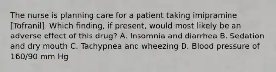 The nurse is planning care for a patient taking imipramine [Tofranil]. Which finding, if present, would most likely be an adverse effect of this drug? A. Insomnia and diarrhea B. Sedation and dry mouth C. Tachypnea and wheezing D. Blood pressure of 160/90 mm Hg