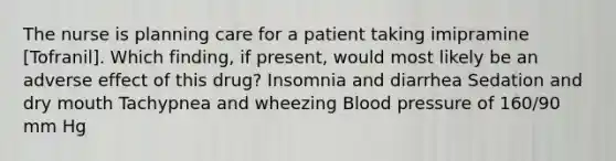 The nurse is planning care for a patient taking imipramine [Tofranil]. Which finding, if present, would most likely be an adverse effect of this drug? Insomnia and diarrhea Sedation and dry mouth Tachypnea and wheezing Blood pressure of 160/90 mm Hg