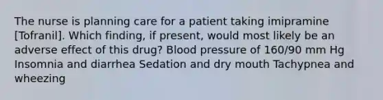 The nurse is planning care for a patient taking imipramine [Tofranil]. Which finding, if present, would most likely be an adverse effect of this drug? Blood pressure of 160/90 mm Hg Insomnia and diarrhea Sedation and dry mouth Tachypnea and wheezing