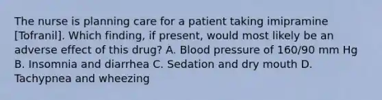 The nurse is planning care for a patient taking imipramine [Tofranil]. Which finding, if present, would most likely be an adverse effect of this drug? A. <a href='https://www.questionai.com/knowledge/kD0HacyPBr-blood-pressure' class='anchor-knowledge'>blood pressure</a> of 160/90 mm Hg B. Insomnia and diarrhea C. Sedation and dry mouth D. Tachypnea and wheezing