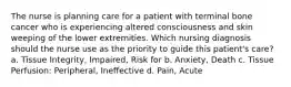 The nurse is planning care for a patient with terminal bone cancer who is experiencing altered consciousness and skin weeping of the lower extremities. Which nursing diagnosis should the nurse use as the priority to guide this patient's care? a. Tissue Integrity, Impaired, Risk for b. Anxiety, Death c. Tissue Perfusion: Peripheral, Ineffective d. Pain, Acute