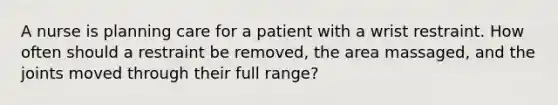 A nurse is planning care for a patient with a wrist restraint. How often should a restraint be removed, the area massaged, and the joints moved through their full range?