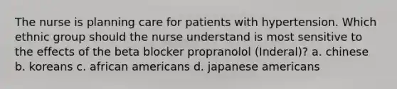 The nurse is planning care for patients with hypertension. Which ethnic group should the nurse understand is most sensitive to the effects of the beta blocker propranolol (Inderal)? a. chinese b. koreans c. african americans d. japanese americans