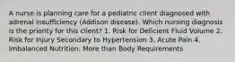 A nurse is planning care for a pediatric client diagnosed with adrenal insufficiency (Addison disease). Which nursing diagnosis is the priority for this client? 1. Risk for Deficient Fluid Volume 2. Risk for Injury Secondary to Hypertension 3. Acute Pain 4. Imbalanced Nutrition: More than Body Requirements