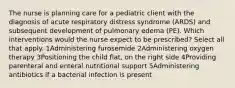 The nurse is planning care for a pediatric client with the diagnosis of acute respiratory distress syndrome (ARDS) and subsequent development of pulmonary edema (PE). Which interventions would the nurse expect to be prescribed? Select all that apply. 1Administering furosemide 2Administering oxygen therapy 3Positioning the child flat, on the right side 4Providing parenteral and enteral nutritional support 5Administering antibiotics if a bacterial infection is present