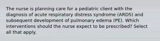 The nurse is planning care for a pediatric client with the diagnosis of acute respiratory distress syndrome (ARDS) and subsequent development of pulmonary edema (PE). Which interventions should the nurse expect to be prescribed? Select all that apply.