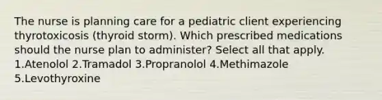 The nurse is planning care for a pediatric client experiencing thyrotoxicosis (thyroid storm). Which prescribed medications should the nurse plan to administer? Select all that apply. 1.Atenolol 2.Tramadol 3.Propranolol 4.Methimazole 5.Levothyroxine