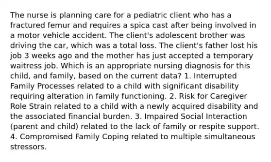 The nurse is planning care for a pediatric client who has a fractured femur and requires a spica cast after being involved in a motor vehicle accident. The client's adolescent brother was driving the car, which was a total loss. The client's father lost his job 3 weeks ago and the mother has just accepted a temporary waitress job. Which is an appropriate nursing diagnosis for this child, and family, based on the current data? 1. Interrupted Family Processes related to a child with significant disability requiring alteration in family functioning. 2. Risk for Caregiver Role Strain related to a child with a newly acquired disability and the associated financial burden. 3. Impaired Social Interaction (parent and child) related to the lack of family or respite support. 4. Compromised Family Coping related to multiple simultaneous stressors.