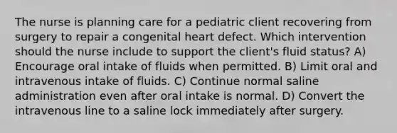 The nurse is planning care for a pediatric client recovering from surgery to repair a congenital heart defect. Which intervention should the nurse include to support the client's fluid status? A) Encourage oral intake of fluids when permitted. B) Limit oral and intravenous intake of fluids. C) Continue normal saline administration even after oral intake is normal. D) Convert the intravenous line to a saline lock immediately after surgery.