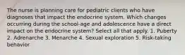 The nurse is planning care for pediatric clients who have diagnoses that impact the endocrine system. Which changes occurring during the school-age and adolescence have a direct impact on the endocrine system? Select all that apply. 1. Puberty 2. Adrenarche 3. Menarche 4. Sexual exploration 5. Risk-taking behavior