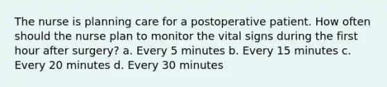 The nurse is planning care for a postoperative patient. How often should the nurse plan to monitor the vital signs during the first hour after surgery? a. Every 5 minutes b. Every 15 minutes c. Every 20 minutes d. Every 30 minutes