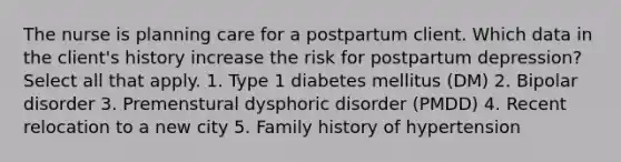 The nurse is planning care for a postpartum client. Which data in the client's history increase the risk for postpartum depression? Select all that apply. 1. Type 1 diabetes mellitus (DM) 2. Bipolar disorder 3. Premenstural dysphoric disorder (PMDD) 4. Recent relocation to a new city 5. Family history of hypertension