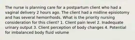 The nurse is planning care for a postpartum client who had a vaginal delivery 2 hours ago. The client had a midline episiotomy and has several hemorrhoids. What is the priority nursing consideration for this client? 1. Client pain level 2. Inadequate urinary output 3. Client perception of body changes 4. Potential for imbalanced body fluid volume