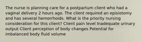 The nurse is planning care for a postpartum client who had a vaginal delivery 2 hours ago. The client required an episiotomy and has several hemorrhoids. What is the priority nursing consideration for this client? Client pain level Inadequate urinary output Client perception of body changes Potential for imbalanced body fluid volume