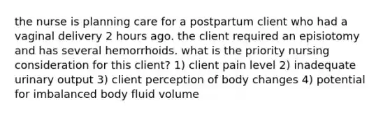 the nurse is planning care for a postpartum client who had a vaginal delivery 2 hours ago. the client required an episiotomy and has several hemorrhoids. what is the priority nursing consideration for this client? 1) client pain level 2) inadequate urinary output 3) client perception of body changes 4) potential for imbalanced body fluid volume