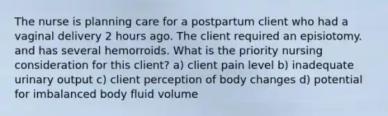 The nurse is planning care for a postpartum client who had a vaginal delivery 2 hours ago. The client required an episiotomy. and has several hemorroids. What is the priority nursing consideration for this client? a) client pain level b) inadequate urinary output c) client perception of body changes d) potential for imbalanced body fluid volume