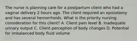 The nurse is planning care for a postpartum client who had a vaginal delivery 2 hours ago. The client required an episiotomy and has several hemorrhoids. What is the priority nursing consideration for this client? A. Client pain level B. Inadequate urinary output C. Client perception of body changes D. Potential for imbalanced body fluid volume