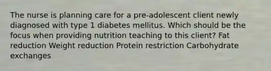 The nurse is planning care for a pre-adolescent client newly diagnosed with type 1 diabetes mellitus. Which should be the focus when providing nutrition teaching to this client? Fat reduction Weight reduction Protein restriction Carbohydrate exchanges