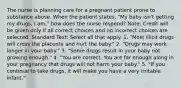 The nurse is planning care for a pregnant patient prone to substance abuse. When the patient states, "My baby isn't getting my drugs, I am," how does the nurse respond? Note: Credit will be given only if all correct choices and no incorrect choices are selected. Standard Text: Select all that apply. 1. "Most illicit drugs will cross the placenta and hurt the baby." 2. "Drugs may work longer in your baby." 3. "Some drugs result in your baby not growing enough." 4. "You are correct. You are far enough along in your pregnancy that drugs will not harm your baby." 5. "If you continue to take drugs, it will make you have a very irritable infant."