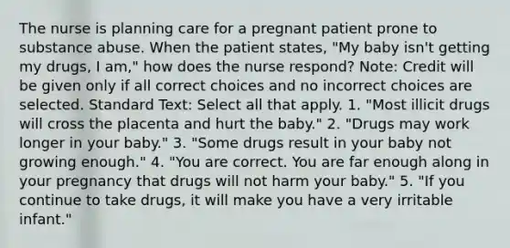 The nurse is planning care for a pregnant patient prone to substance abuse. When the patient states, "My baby isn't getting my drugs, I am," how does the nurse respond? Note: Credit will be given only if all correct choices and no incorrect choices are selected. Standard Text: Select all that apply. 1. "Most illicit drugs will cross the placenta and hurt the baby." 2. "Drugs may work longer in your baby." 3. "Some drugs result in your baby not growing enough." 4. "You are correct. You are far enough along in your pregnancy that drugs will not harm your baby." 5. "If you continue to take drugs, it will make you have a very irritable infant."