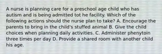 A nurse is planning care for a preschool age child who has autism and is being admitted tot he facility. Which of the following actions should the nurse plan to take? A. Encourage the parents to bring in the child's stuffed animal B. Give the child choices when planning daily activities. C. Administer phenytoin three times per day D. Provide a shared room with another child his age.