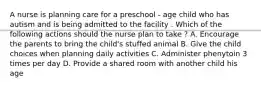 A nurse is planning care for a preschool - age child who has autism and is being admitted to the facility . Which of the following actions should the nurse plan to take ? A. Encourage the parents to bring the child's stuffed animal B. Give the child choices when planning daily activities C. Administer phenytoin 3 times per day D. Provide a shared room with another child his age