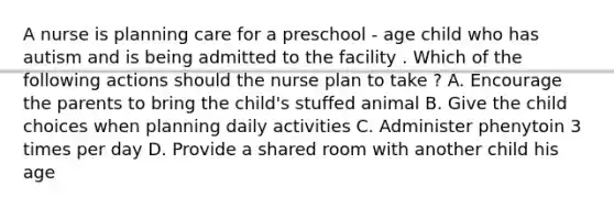 A nurse is planning care for a preschool - age child who has autism and is being admitted to the facility . Which of the following actions should the nurse plan to take ? A. Encourage the parents to bring the child's stuffed animal B. Give the child choices when planning daily activities C. Administer phenytoin 3 times per day D. Provide a shared room with another child his age