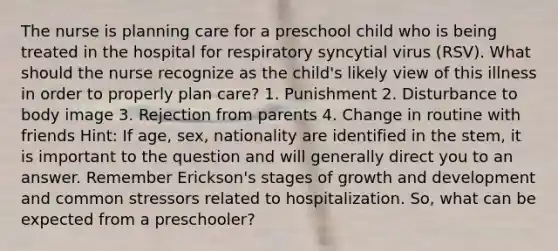 The nurse is planning care for a preschool child who is being treated in the hospital for respiratory syncytial virus (RSV). What should the nurse recognize as the child's likely view of this illness in order to properly plan care? 1. Punishment 2. Disturbance to body image 3. Rejection from parents 4. Change in routine with friends Hint: If age, sex, nationality are identified in the stem, it is important to the question and will generally direct you to an answer. Remember Erickson's stages of <a href='https://www.questionai.com/knowledge/kde2iCObwW-growth-and-development' class='anchor-knowledge'>growth and development</a> and common stressors related to hospitalization. So, what can be expected from a preschooler?