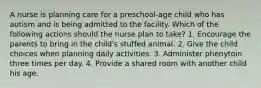 A nurse is planning care for a preschool-age child who has autism and is being admitted to the facility. Which of the following actions should the nurse plan to take? 1. Encourage the parents to bring in the child's stuffed animal. 2. Give the child choices when planning daily activities. 3. Administer phenytoin three times per day. 4. Provide a shared room with another child his age.