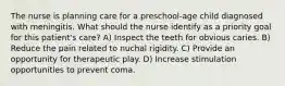 The nurse is planning care for a preschool-age child diagnosed with meningitis. What should the nurse identify as a priority goal for this patient's care? A) Inspect the teeth for obvious caries. B) Reduce the pain related to nuchal rigidity. C) Provide an opportunity for therapeutic play. D) Increase stimulation opportunities to prevent coma.