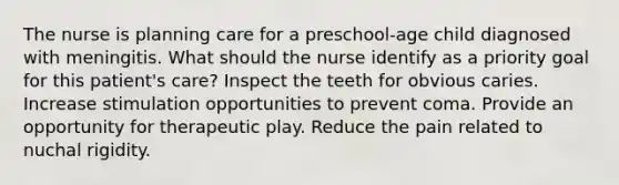 The nurse is planning care for a preschool-age child diagnosed with meningitis. What should the nurse identify as a priority goal for this patient's care? Inspect the teeth for obvious caries. Increase stimulation opportunities to prevent coma. Provide an opportunity for therapeutic play. Reduce the pain related to nuchal rigidity.