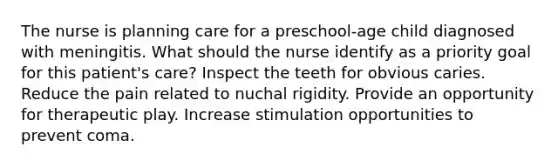 The nurse is planning care for a preschool-age child diagnosed with meningitis. What should the nurse identify as a priority goal for this patient's care? Inspect the teeth for obvious caries. Reduce the pain related to nuchal rigidity. Provide an opportunity for therapeutic play. Increase stimulation opportunities to prevent coma.