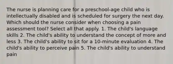 The nurse is planning care for a preschool-age child who is intellectually disabled and is scheduled for surgery the next day. Which should the nurse consider when choosing a pain assessment tool? Select all that apply. 1. The child's language skills 2. The child's ability to understand the concept of more and less 3. The child's ability to sit for a 10-minute evaluation 4. The child's ability to perceive pain 5. The child's ability to understand pain