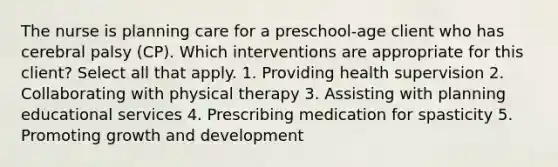 The nurse is planning care for a preschool-age client who has cerebral palsy (CP). Which interventions are appropriate for this client? Select all that apply. 1. Providing health supervision 2. Collaborating with physical therapy 3. Assisting with planning educational services 4. Prescribing medication for spasticity 5. Promoting growth and development