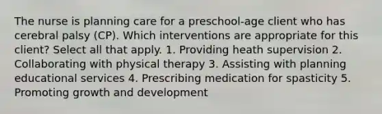 The nurse is planning care for a preschool-age client who has cerebral palsy (CP). Which interventions are appropriate for this client? Select all that apply. 1. Providing heath supervision 2. Collaborating with physical therapy 3. Assisting with planning educational services 4. Prescribing medication for spasticity 5. Promoting growth and development