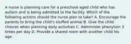 A nurse is planning care for a preschool-aged child who has autism and is being admitted to the facility. Which of the following actions should the nurse plan to take? A. Encourage the parents to bring the child's stuffed animal B. Give the child choices when planning daily activities C. Administer phenytoin 3 times per day D. Provide a shared room with another child his age