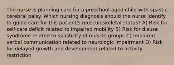 The nurse is planning care for a preschool-aged child with spastic cerebral palsy. Which nursing diagnosis should the nurse identify to guide care for this patient's musculoskeletal status? A) Risk for self-care deficit related to impaired mobility B) Risk for disuse syndrome related to spasticity of muscle groups C) Impaired verbal communication related to neurologic impairment D) Risk for delayed growth and development related to activity restriction