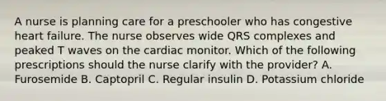 A nurse is planning care for a preschooler who has congestive heart failure. The nurse observes wide QRS complexes and peaked T waves on the cardiac monitor. Which of the following prescriptions should the nurse clarify with the provider? A. Furosemide B. Captopril C. Regular insulin D. Potassium chloride