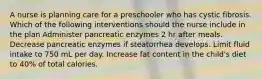 A nurse is planning care for a preschooler who has cystic fibrosis. Which of the following interventions should the nurse include in the plan Administer pancreatic enzymes 2 hr after meals. Decrease pancreatic enzymes if steatorrhea develops. Limit fluid intake to 750 mL per day. Increase fat content in the child's diet to 40% of total calories.