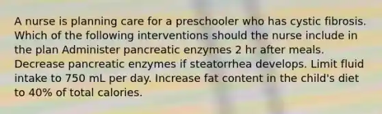 A nurse is planning care for a preschooler who has cystic fibrosis. Which of the following interventions should the nurse include in the plan Administer pancreatic enzymes 2 hr after meals. Decrease pancreatic enzymes if steatorrhea develops. Limit fluid intake to 750 mL per day. Increase fat content in the child's diet to 40% of total calories.