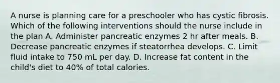 A nurse is planning care for a preschooler who has cystic fibrosis. Which of the following interventions should the nurse include in the plan A. Administer pancreatic enzymes 2 hr after meals. B. Decrease pancreatic enzymes if steatorrhea develops. C. Limit fluid intake to 750 mL per day. D. Increase fat content in the child's diet to 40% of total calories.