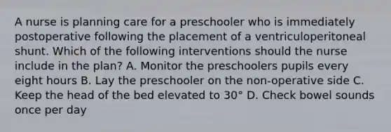 A nurse is planning care for a preschooler who is immediately postoperative following the placement of a ventriculoperitoneal shunt. Which of the following interventions should the nurse include in the plan? A. Monitor the preschoolers pupils every eight hours B. Lay the preschooler on the non-operative side C. Keep the head of the bed elevated to 30° D. Check bowel sounds once per day