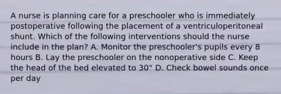 A nurse is planning care for a preschooler who is immediately postoperative following the placement of a ventriculoperitoneal shunt. Which of the following interventions should the nurse include in the plan? A. Monitor the preschooler's pupils every 8 hours B. Lay the preschooler on the nonoperative side C. Keep the head of the bed elevated to 30° D. Check bowel sounds once per day