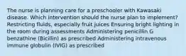 The nurse is planning care for a preschooler with Kawasaki disease. Which intervention should the nurse plan to implement? Restricting fluids, especially fruit juices Ensuring bright lighting in the room during assessments Administering penicillin G benzathine (Bicillin) as prescribed Administering intravenous immune globulin (IVIG) as prescribed