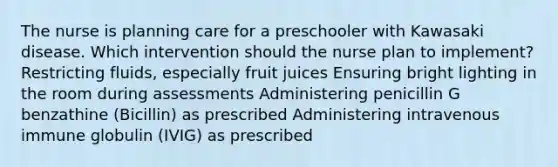 The nurse is planning care for a preschooler with Kawasaki disease. Which intervention should the nurse plan to implement? Restricting fluids, especially fruit juices Ensuring bright lighting in the room during assessments Administering penicillin G benzathine (Bicillin) as prescribed Administering intravenous immune globulin (IVIG) as prescribed